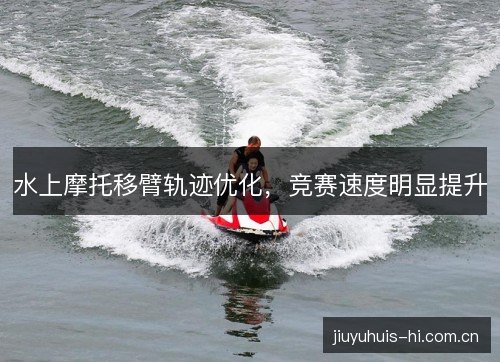 水上摩托移臂轨迹优化,竞赛速度明显提升 水上摩托移臂轨迹优化,竞赛速度明显提升